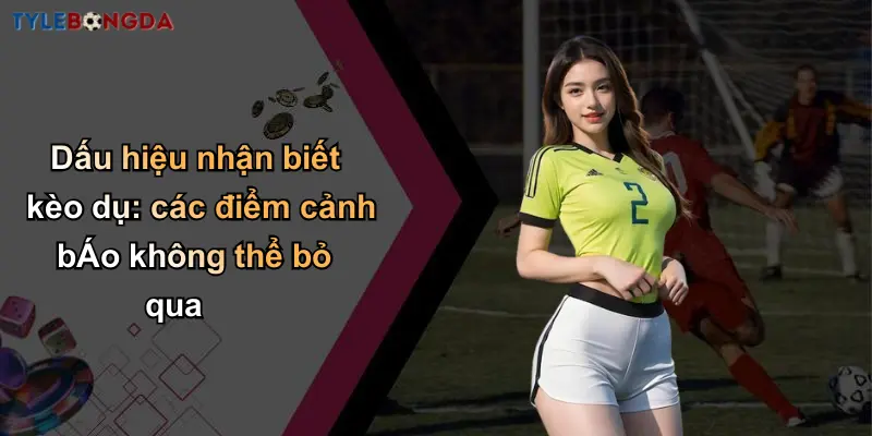 Dấu hiệu nhận biết kèo dụ: các điểm cảnh bÁo không thể bỏ qua