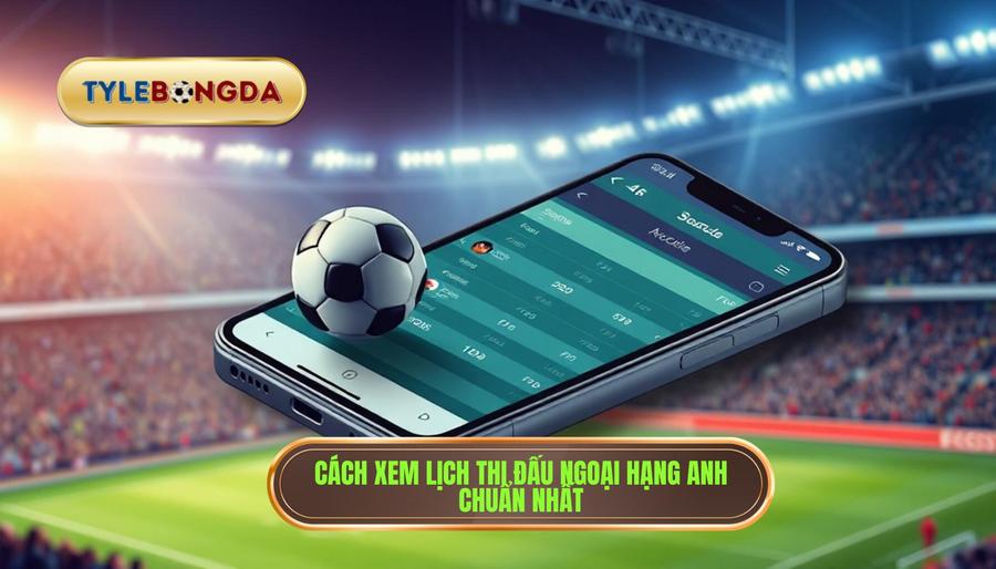 Cách xem lịch thi đấu Ngoại hạng Anh hôm nay chuẩn SEO và chính xác nhất